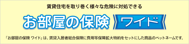 賃貸住宅を取り巻く様々な危険に対処できる。お部屋の保険ワイド 「お部屋の保険 ワイド」は、賃貸入居者総合保険に費用等保障拡大特約をセットにした商品のペットネームです。