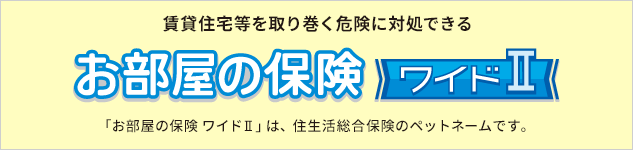 賃貸住宅等を取り巻く危険に対処できる。お部屋の保険ワイドⅡ 「お部屋の保険 ワイドⅡ」は、住⽣活総合保険のペットネームです。